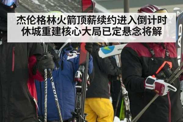 杰伦格林火箭顶薪续约进入倒计时 休城重建核心大局已定悬念将解