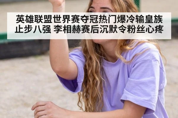 英雄联盟世界赛夺冠热门爆冷输皇族止步八强 李相赫赛后沉默令粉丝心疼