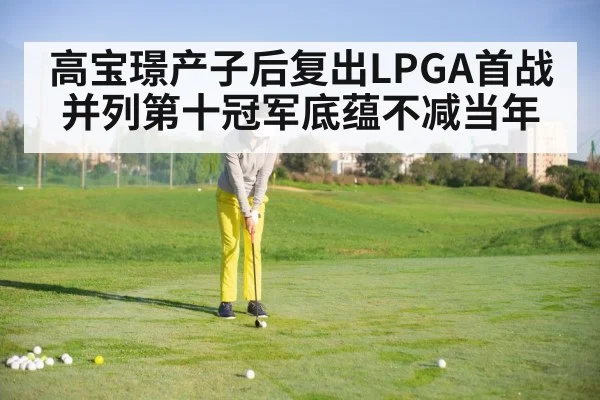 高宝璟产子后复出LPGA首战并列第十冠军底蕴不减当年