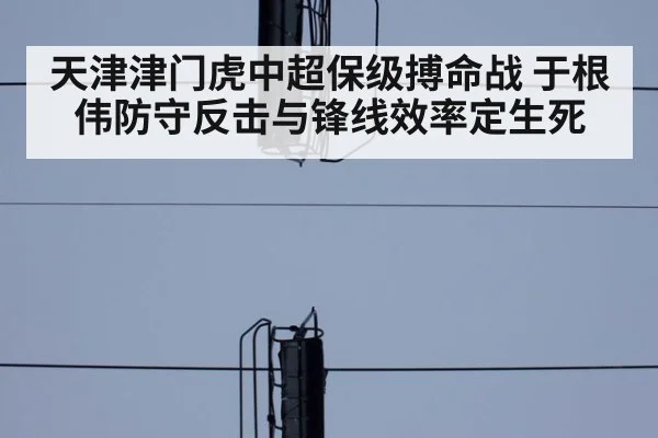 天津津门虎中超保级搏命战 于根伟防守反击与锋线效率定生死
